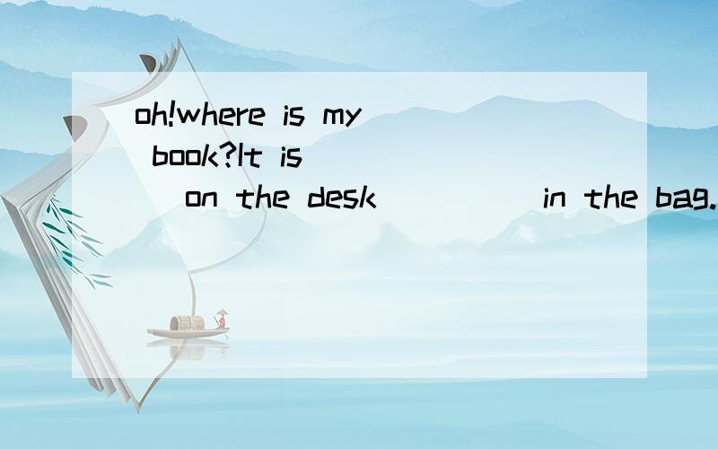 oh!where is my book?It is ___ on the desk ____ in the bag.