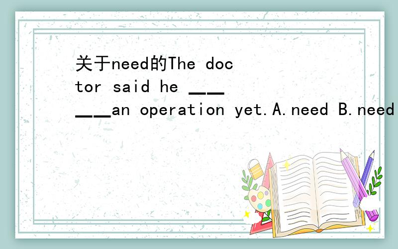 关于need的The doctor said he ▁▁▁▁an operation yet.A.need B.need