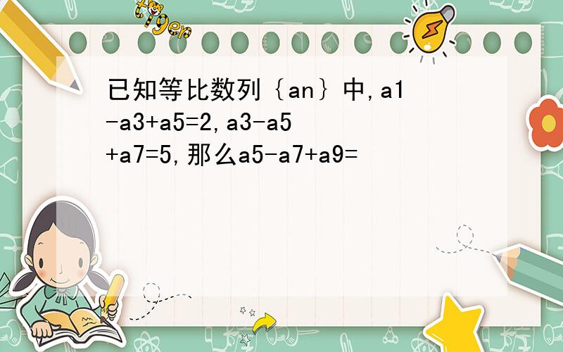 已知等比数列｛an｝中,a1-a3+a5=2,a3-a5+a7=5,那么a5-a7+a9=