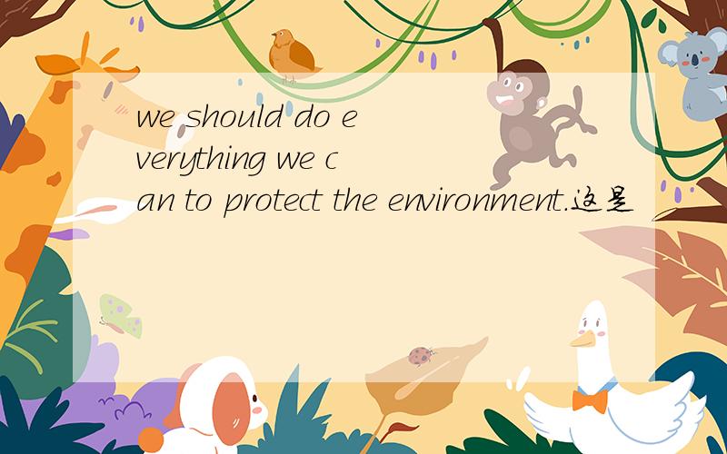 we should do everything we can to protect the environment.这是