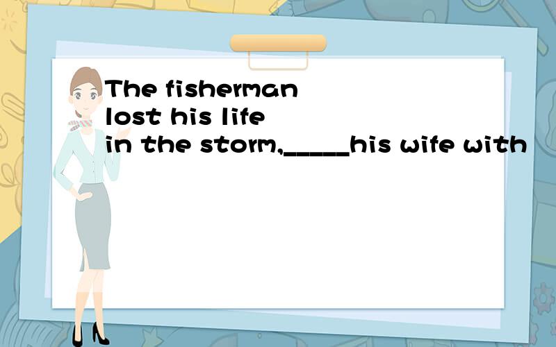 The fisherman lost his life in the storm,_____his wife with