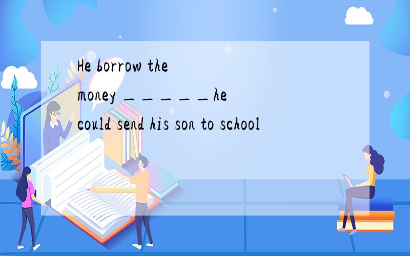 He borrow the money _____he could send his son to school