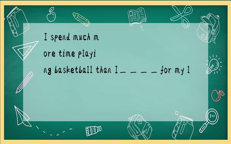 I spend much more time playing basketball than I____for my l