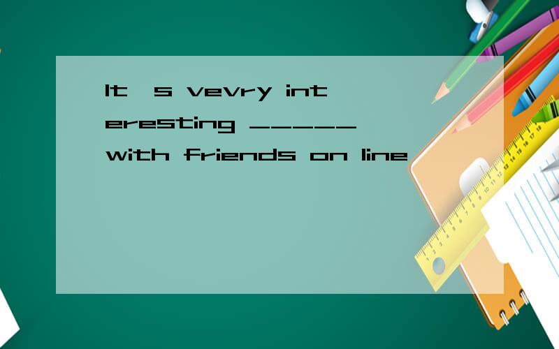 It's vevry interesting _____with friends on line