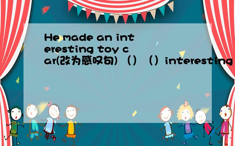 He made an interesting toy car(改为感叹句) （）（）interesting toy ca