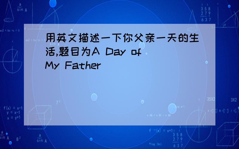用英文描述一下你父亲一天的生活,题目为A Day of My Father