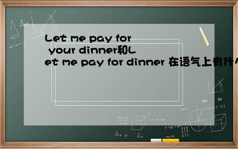 Let me pay for your dinner和Let me pay for dinner 在语气上有什么区别吗