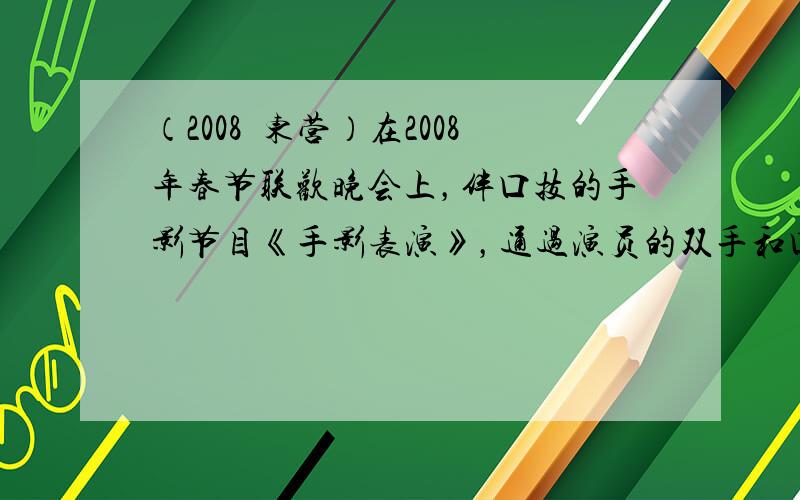 （2008•东营）在2008年春节联欢晚会上，伴口技的手影节目《手影表演》，通过演员的双手和口技表演生动地演绎了两只鸟从