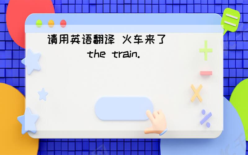请用英语翻译 火车来了 （ ）（ ）the train.