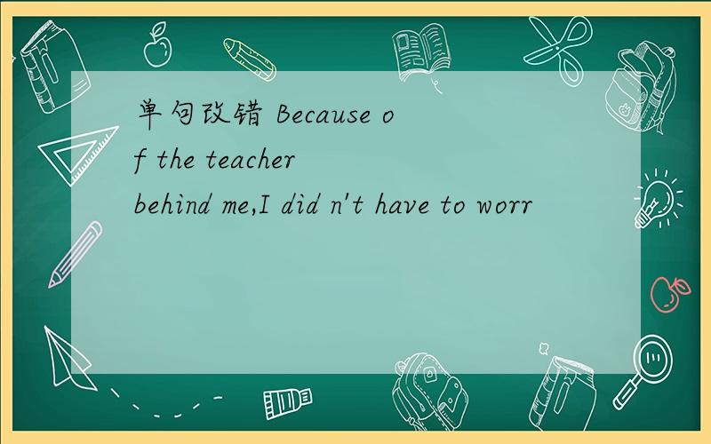 单句改错 Because of the teacher behind me,I did n't have to worr