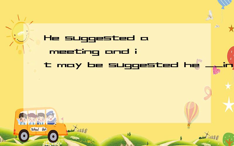 He suggested a meeting and it may be suggested he __in our p