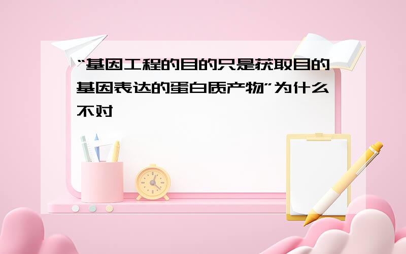 “基因工程的目的只是获取目的基因表达的蛋白质产物”为什么不对