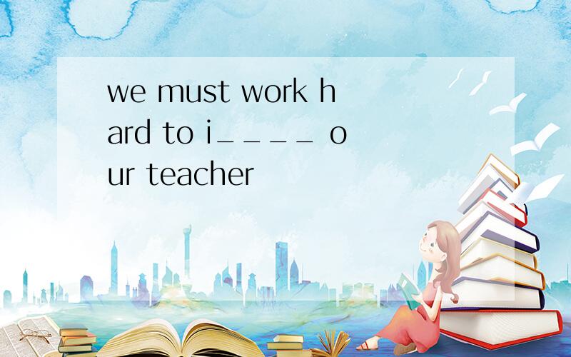 we must work hard to i____ our teacher