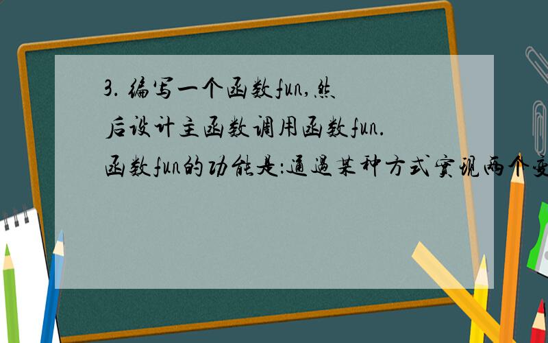 3． 编写一个函数fun,然后设计主函数调用函数fun.函数fun的功能是：通过某种方式实现两个变量值的交换,