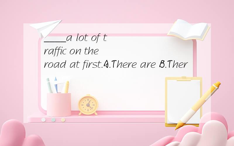 ____a lot of traffic on the road at first.A.There are B.Ther