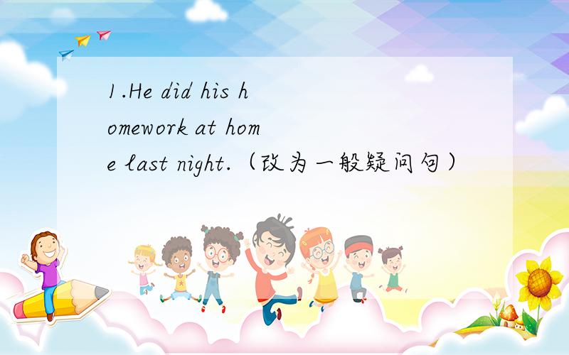 1.He did his homework at home last night.（改为一般疑问句）