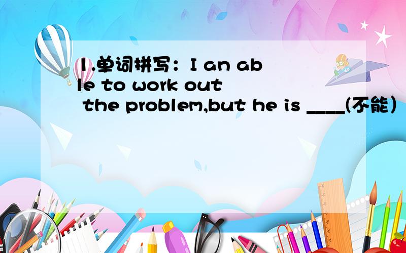 1.单词拼写：I an able to work out the problem,but he is ____(不能）t