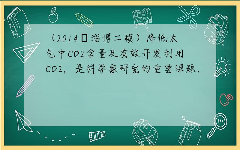 （2014•淄博二模）降低太气中CO2含量及有效开发利用CO2，是科学家研究的重要课题．