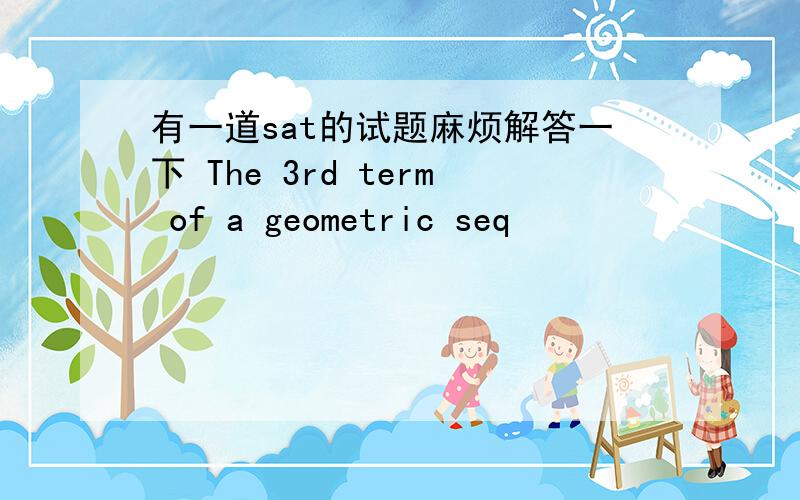 有一道sat的试题麻烦解答一下 The 3rd term of a geometric seq