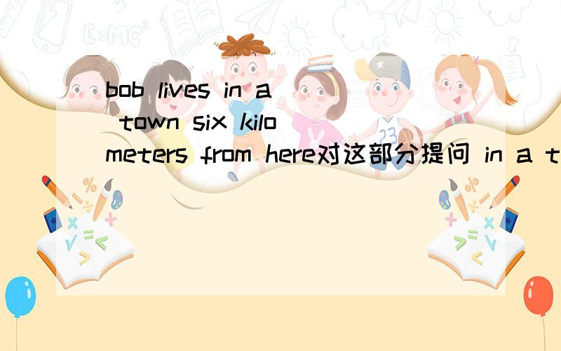 bob lives in a town six kilometers from here对这部分提问 in a town