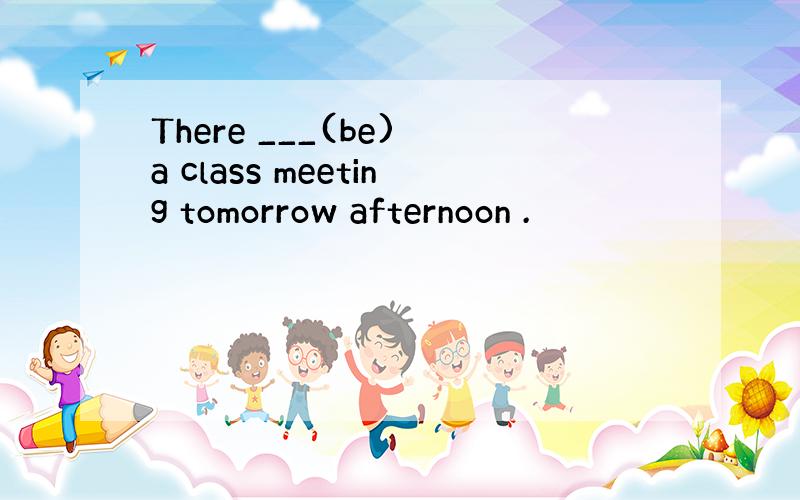 There ___(be) a class meeting tomorrow afternoon .