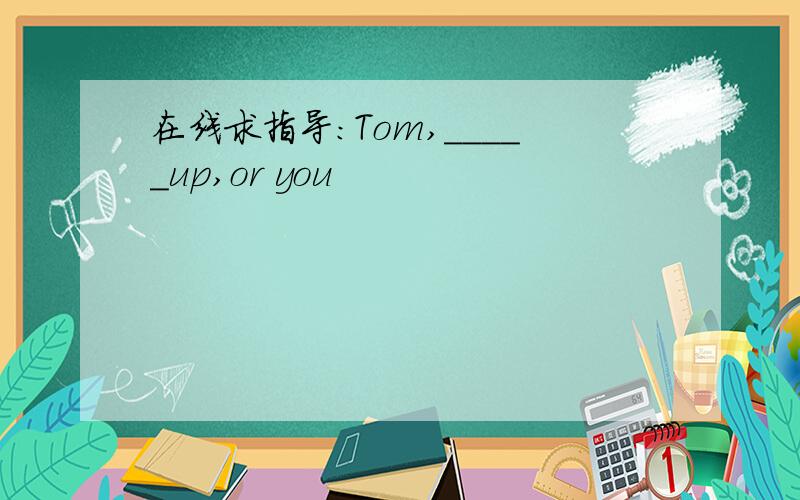在线求指导：Tom,_____up,or you