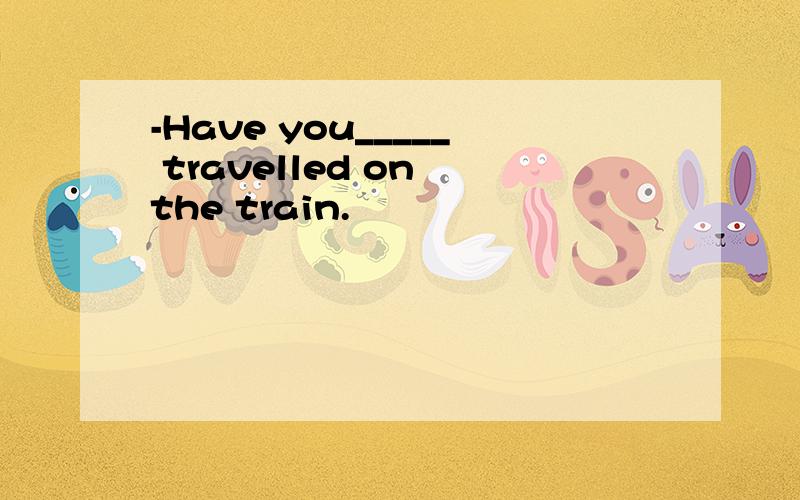 -Have you_____ travelled on the train.