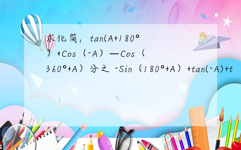 求化简：tan(A+180°）+Cos（-A）—Cos（360°+A）分之 -Sin（180°+A）+tan(-A)+t