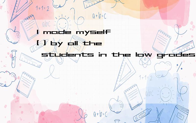 I made myself [ ] by all the students in the low grades A.un