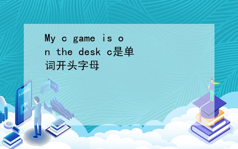 My c game is on the desk c是单词开头字母