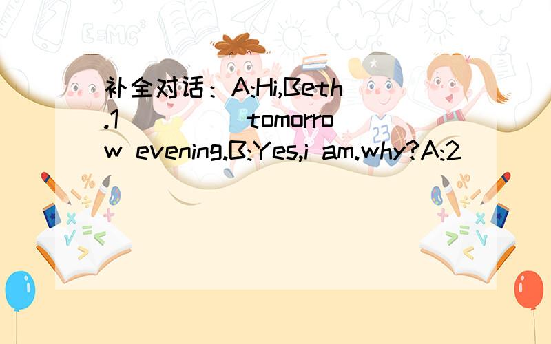 补全对话：A:Hi,Beth.1_____tomorrow evening.B:Yes,i am.why?A:2____