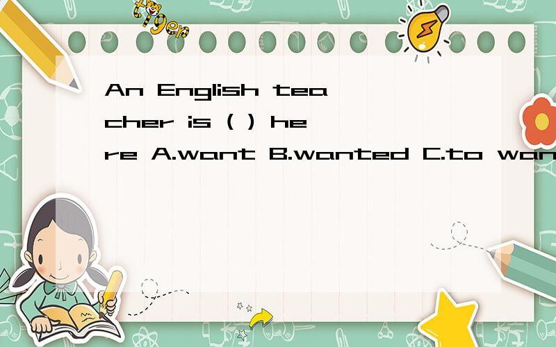 An English teacher is ( ) here A.want B.wanted C.to want D w
