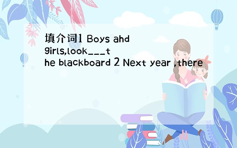 填介词1 Boys ahd girls,look___the blackboard 2 Next year ,there