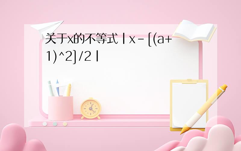 关于x的不等式|x-[(a+1)^2]/2|