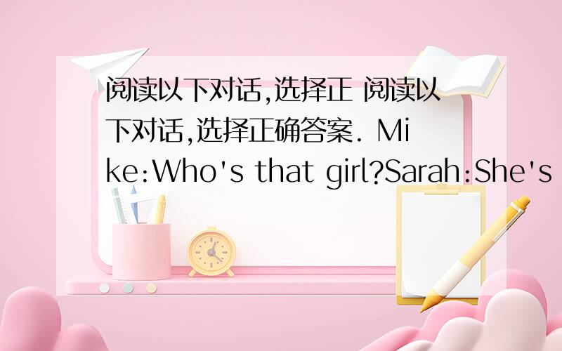 阅读以下对话,选择正 阅读以下对话,选择正确答案. Mike:Who's that girl?Sarah:She's m