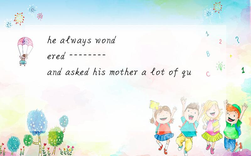 he always wondered -------- and asked his mother a lot of qu