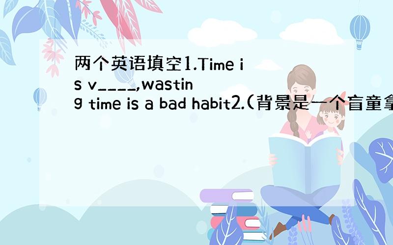 两个英语填空1.Time is v____,wasting time is a bad habit2.(背景是一个盲童拿