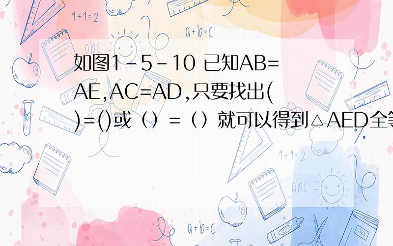 如图1-5-10 已知AB=AE,AC=AD,只要找出()=()或（）=（）就可以得到△AED全等于△ABC?