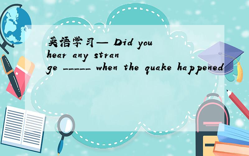 英语学习— Did you hear any strange _____ when the quake happened