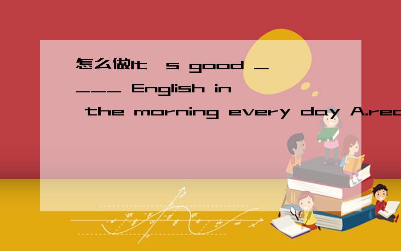 怎么做It's good ____ English in the morning every day A.read B.