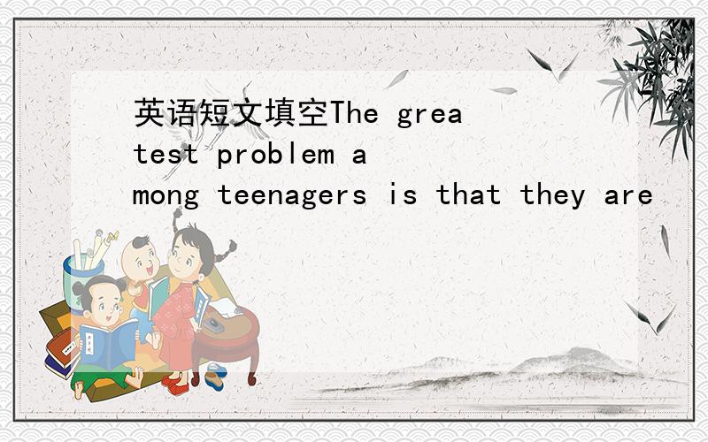 英语短文填空The greatest problem among teenagers is that they are