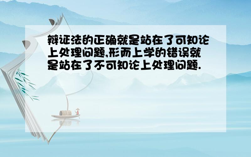 辩证法的正确就是站在了可知论上处理问题,形而上学的错误就是站在了不可知论上处理问题.