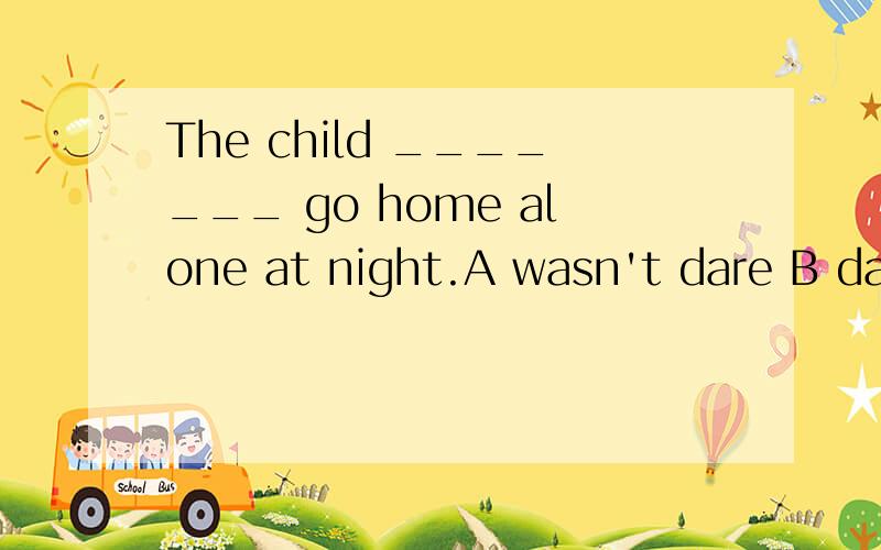 The child _______ go home alone at night.A wasn't dare B dar
