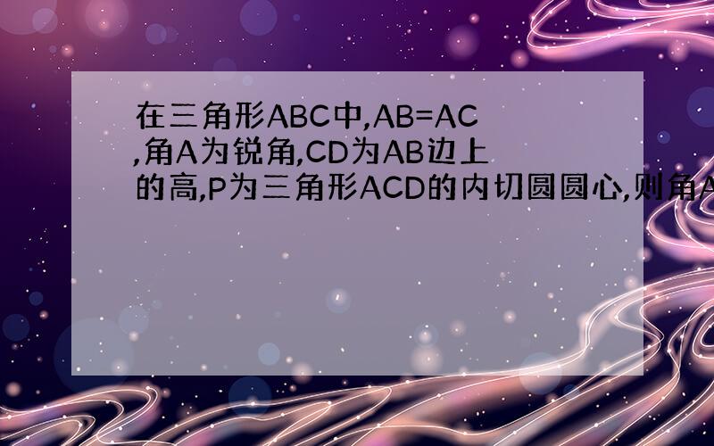 在三角形ABC中,AB=AC,角A为锐角,CD为AB边上的高,P为三角形ACD的内切圆圆心,则角APB的度数是（ ）
