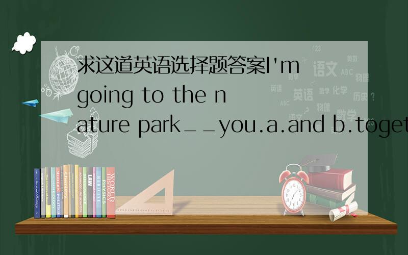 求这道英语选择题答案I'm going to the nature park__you.a.and b.together