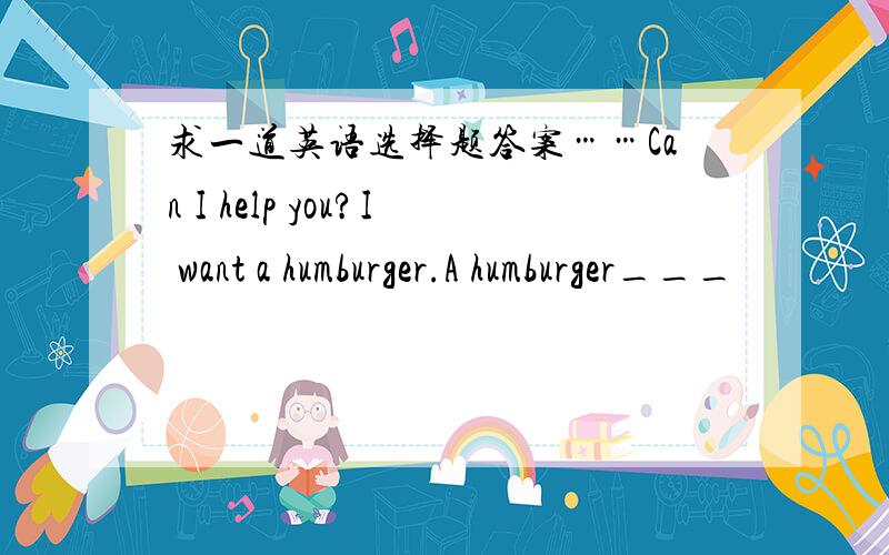 求一道英语选择题答案……Can I help you?I want a humburger.A humburger___