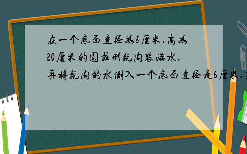 在一个底面直径为5厘米,高为20厘米的圆柱形瓶内装满水,再将瓶内的水倒入一个底面直径是6厘米,高是12厘米的圆柱形玻璃杯