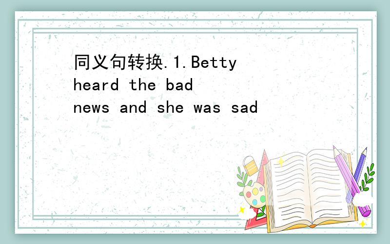同义句转换.1.Betty heard the bad news and she was sad