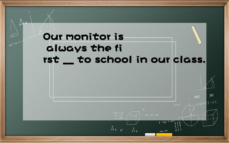 Our monitor is always the first __ to school in our class.