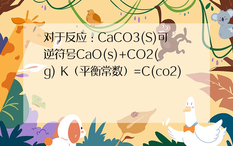 对于反应：CaCO3(S)可逆符号CaO(s)+CO2(g) K（平衡常数）=C(co2)